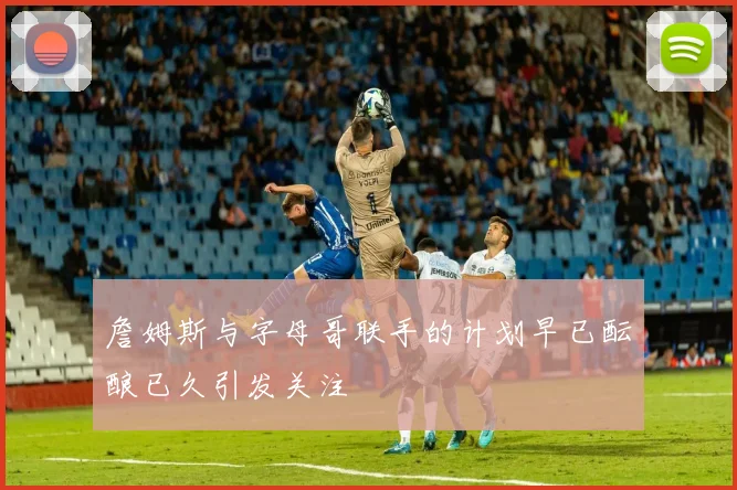 詹姆斯与字母哥联手的计划早已酝酿已久引发关注