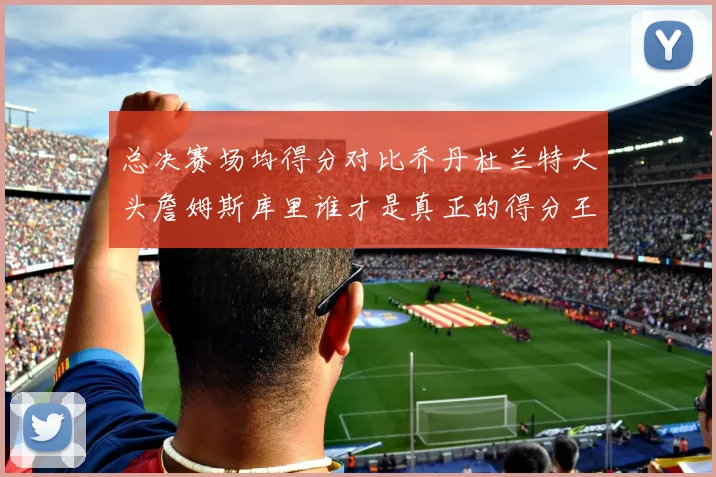 总决赛场均得分对比乔丹杜兰特大头詹姆斯库里谁才是真正的得分王