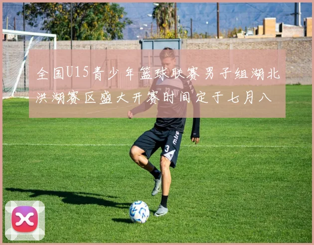 全国U15青少年篮球联赛男子组湖北洪湖赛区盛大开赛时间定于七月八日至十三日