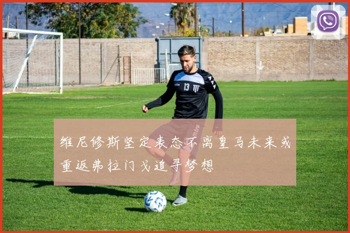 维尼修斯坚定表态不离皇马未来或重返弗拉门戈追寻梦想
