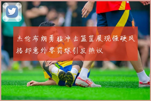 杰伦布朗勇猛冲击篮筐展现强硬风格却意外零罚球引发热议