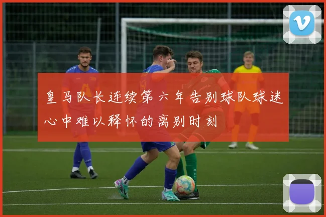 皇马队长连续第六年告别球队球迷心中难以释怀的离别时刻