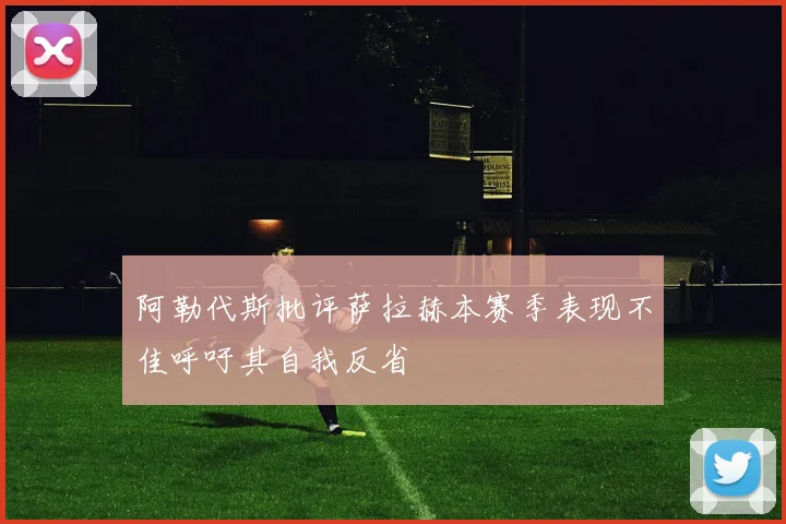 阿勒代斯批评萨拉赫本赛季表现不佳呼吁其自我反省