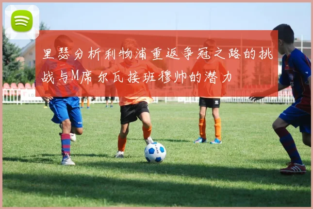 里瑟分析利物浦重返争冠之路的挑战与M席尔瓦接班穆帅的潜力