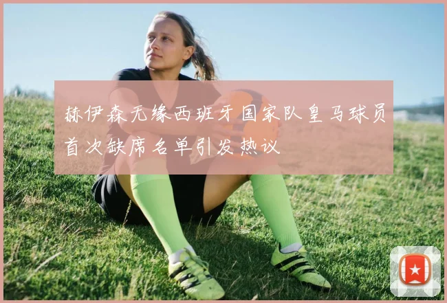 赫伊森无缘西班牙国家队皇马球员首次缺席名单引发热议