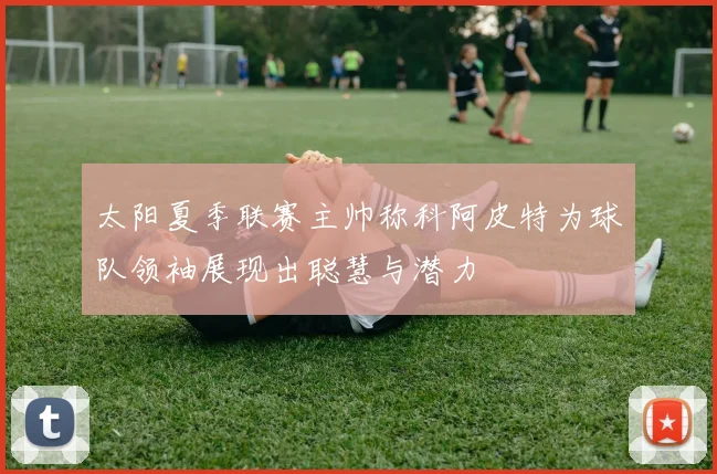 太阳夏季联赛主帅称科阿皮特为球队领袖展现出聪慧与潜力