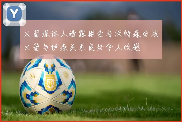 火箭媒体人透露掘金与沃特森分歧火箭与伊森关系良好令人欣慰