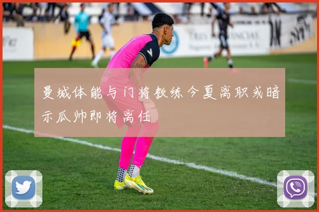 曼城体能与门将教练今夏离职或暗示瓜帅即将离任