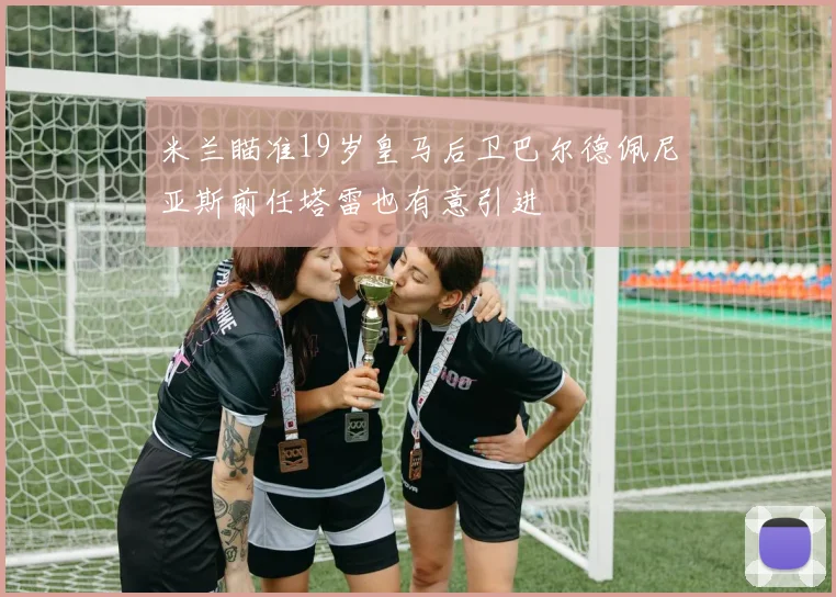 米兰瞄准19岁皇马后卫巴尔德佩尼亚斯前任塔雷也有意引进