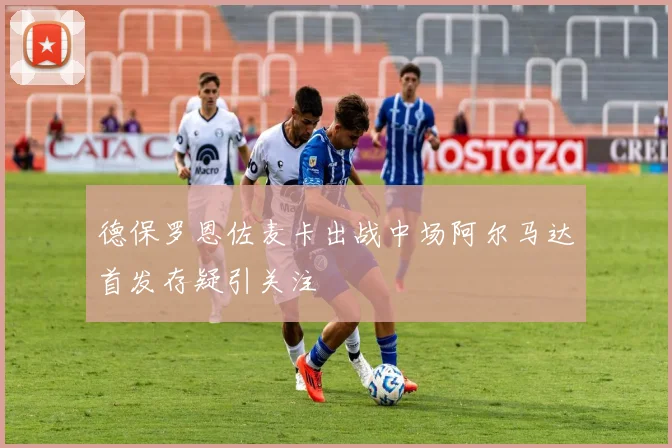 德保罗恩佐麦卡出战中场阿尔马达首发存疑引关注