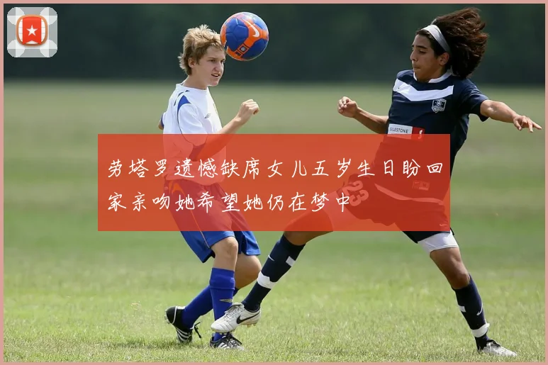 劳塔罗遗憾缺席女儿五岁生日盼回家亲吻她希望她仍在梦中