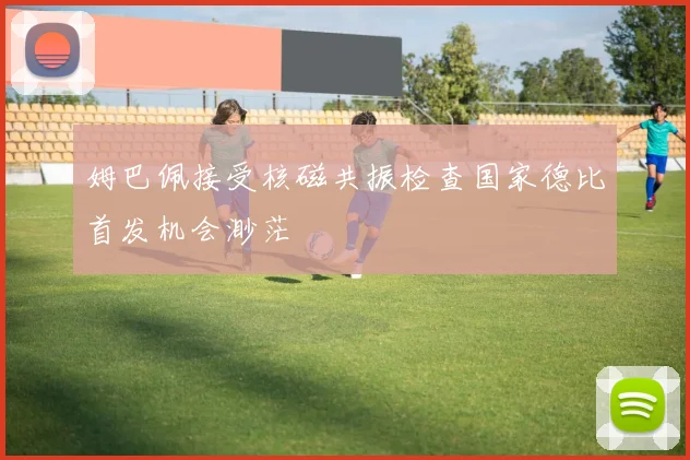 姆巴佩接受核磁共振检查国家德比首发机会渺茫