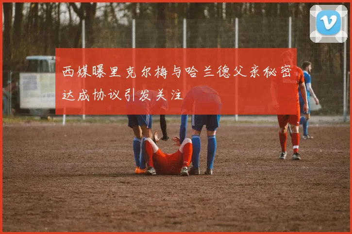 西媒曝里克尔梅与哈兰德父亲秘密达成协议引发关注