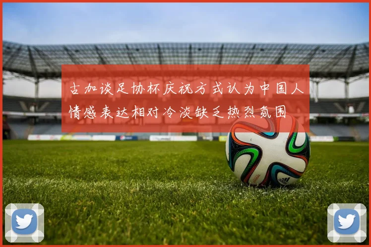 古加谈足协杯庆祝方式认为中国人情感表达相对冷淡缺乏热烈氛围
